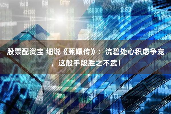 股票配资宝 细说《甄嬛传》：浣碧处心积虑争宠，这般手段胜之不武！