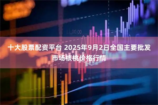 十大股票配资平台 2025年9月2日全国主要批发市场核桃价格行情