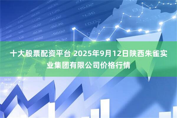 十大股票配资平台 2025年9月12日陕西朱雀实业集团有限公司价格行情