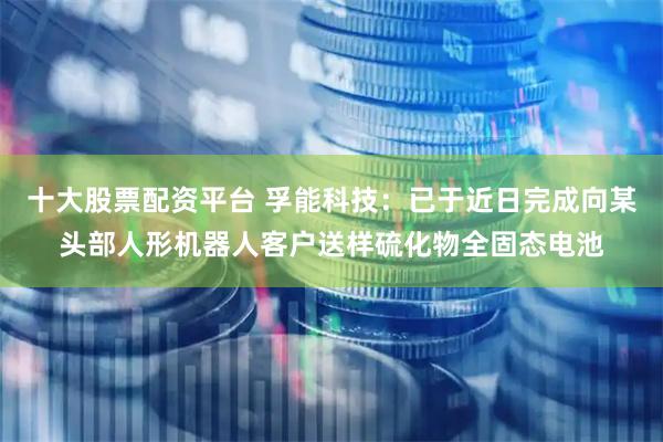 十大股票配资平台 孚能科技：已于近日完成向某头部人形机器人客户送样硫化物全固态电池