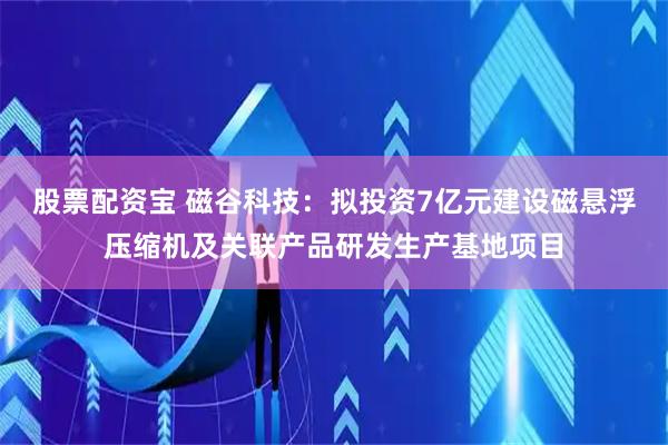 股票配资宝 磁谷科技：拟投资7亿元建设磁悬浮压缩机及关联产品研发生产基地项目