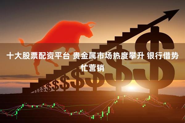 十大股票配资平台 贵金属市场热度攀升 银行借势忙营销