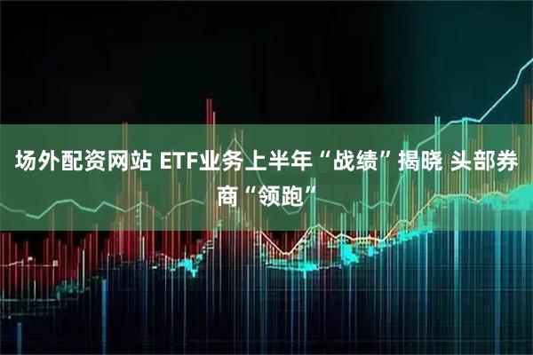 场外配资网站 ETF业务上半年“战绩”揭晓 头部券商“领跑”