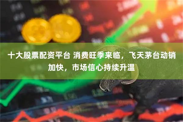 十大股票配资平台 消费旺季来临，飞天茅台动销加快，市场信心持续升温