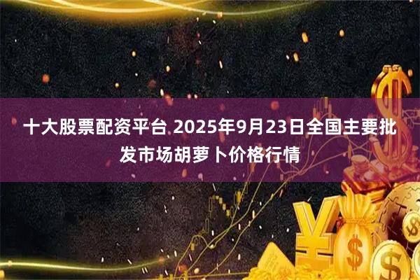 十大股票配资平台 2025年9月23日全国主要批发市场胡萝卜价格行情
