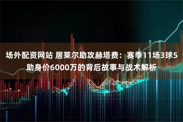 场外配资网站 居莱尔助攻赫塔费：赛季11场3球5助身价6000万的背后故事与战术解析
