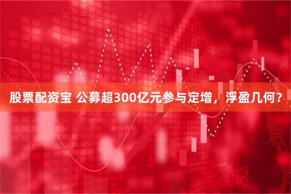 股票配资宝 公募超300亿元参与定增，浮盈几何？