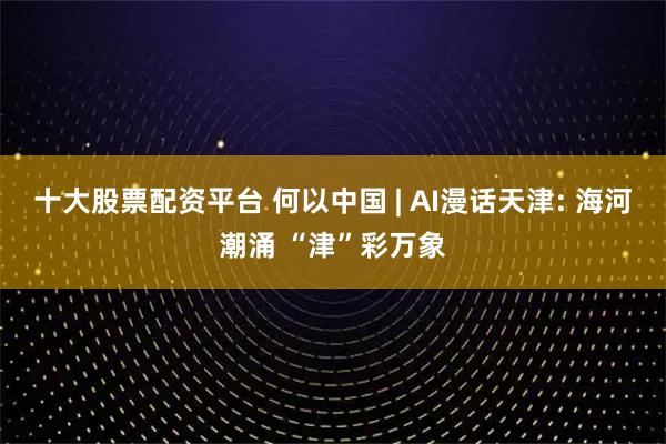 十大股票配资平台 何以中国 | AI漫话天津: 海河潮涌 “津”彩万象