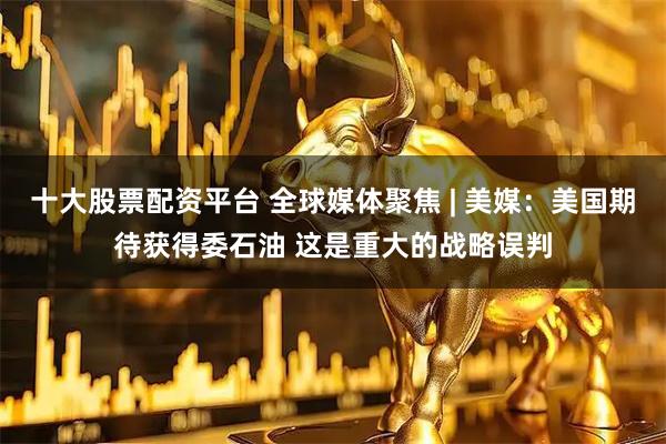 十大股票配资平台 全球媒体聚焦 | 美媒：美国期待获得委石油 这是重大的战略误判
