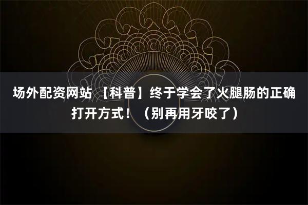场外配资网站 【科普】终于学会了火腿肠的正确打开方式！（别再用牙咬了）
