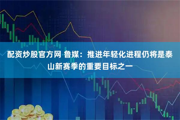 配资炒股官方网 鲁媒：推进年轻化进程仍将是泰山新赛季的重要目标之一