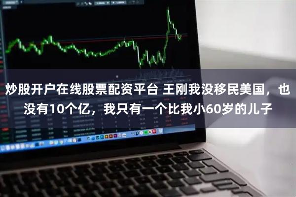 炒股开户在线股票配资平台 王刚我没移民美国，也没有10个亿，我只有一个比我小60岁的儿子