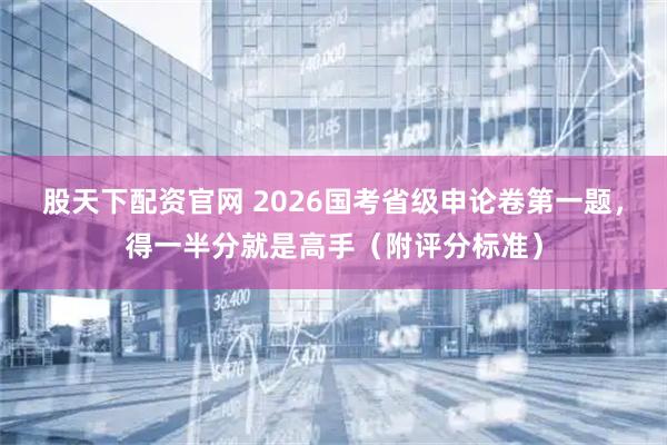 股天下配资官网 2026国考省级申论卷第一题，得一半分就是高手（附评分标准）