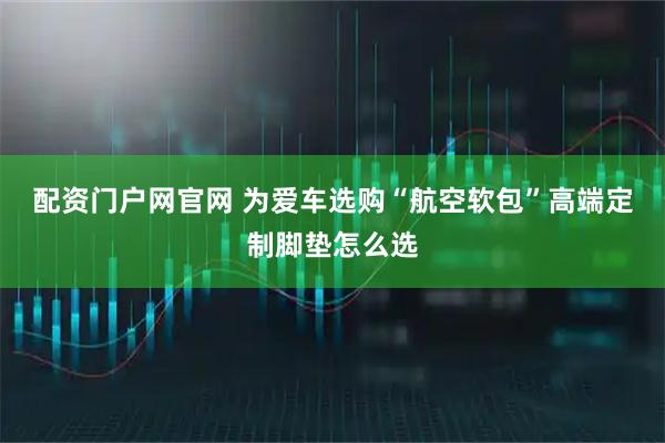 配资门户网官网 为爱车选购“航空软包”高端定制脚垫怎么选