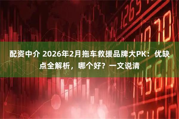 配资中介 2026年2月拖车救援品牌大PK：优缺点全解析，哪个好？一文说清