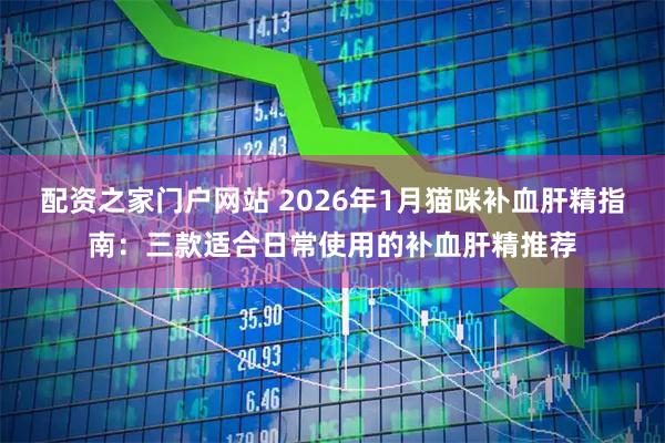 配资之家门户网站 2026年1月猫咪补血肝精指南：三款适合日常使用的补血肝精推荐