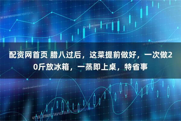 配资网首页 腊八过后，这菜提前做好，一次做20斤放冰箱，一蒸即上桌，特省事