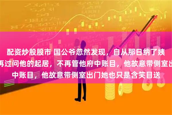 配资炒股股市 国公爷忽然发现，自从那日纳了姨娘，夫人就变了。不再过问他的起居，不再管他府中账目，他故意带侧室出门她也只是含笑目送