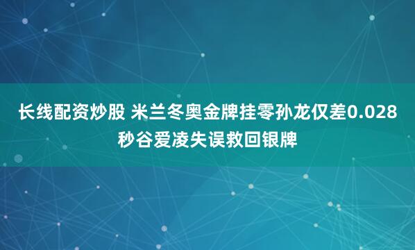 长线配资炒股 米兰冬奥金牌挂零孙龙仅差0.028秒谷爱凌失误救回银牌