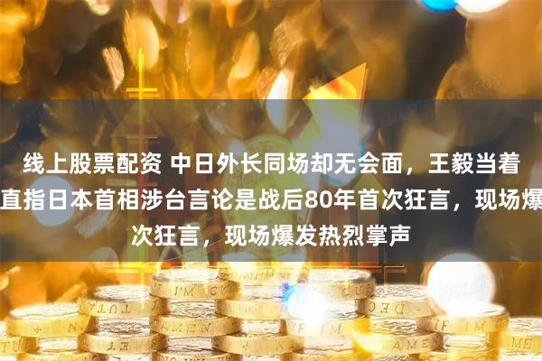 线上股票配资 中日外长同场却无会面，王毅当着全球代表，直指日本首相涉台言论是战后80年首次狂言，现场爆发热烈掌声