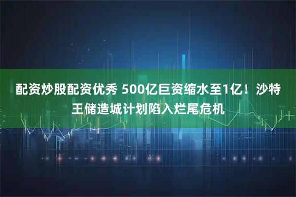 配资炒股配资优秀 500亿巨资缩水至1亿！沙特王储造城计划陷入烂尾危机