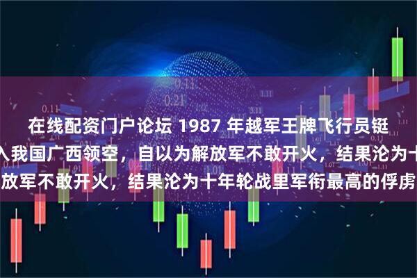 在线配资门户论坛 1987 年越军王牌飞行员铤而走险，驾驶米格战机闯入我国广西领空，自以为解放军不敢开火，结果沦为十年轮战里军衔最高的俘虏