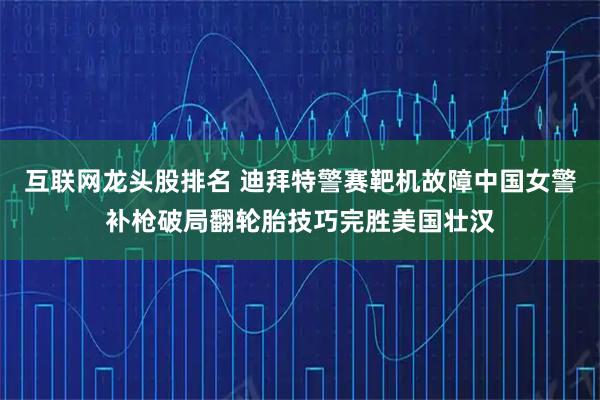 互联网龙头股排名 迪拜特警赛靶机故障中国女警补枪破局翻轮胎技巧完胜美国壮汉