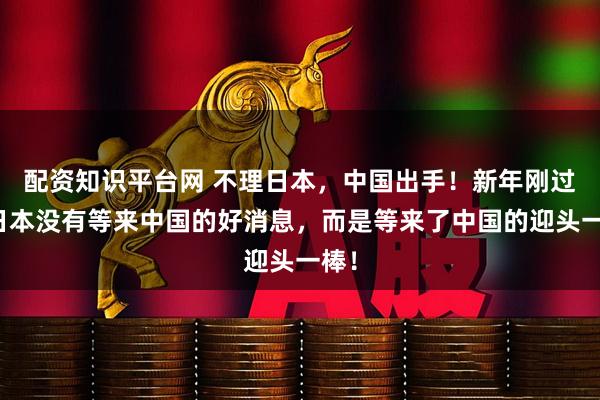 配资知识平台网 不理日本，中国出手！新年刚过，日本没有等来中国的好消息，而是等来了中国的迎头一棒！