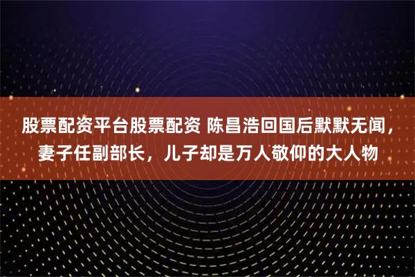股票配资平台股票配资 陈昌浩回国后默默无闻，妻子任副部长，儿子却是万人敬仰的大人物