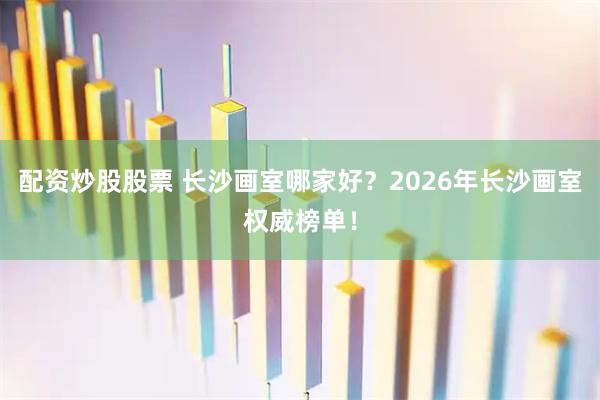 配资炒股股票 长沙画室哪家好？2026年长沙画室权威榜单！