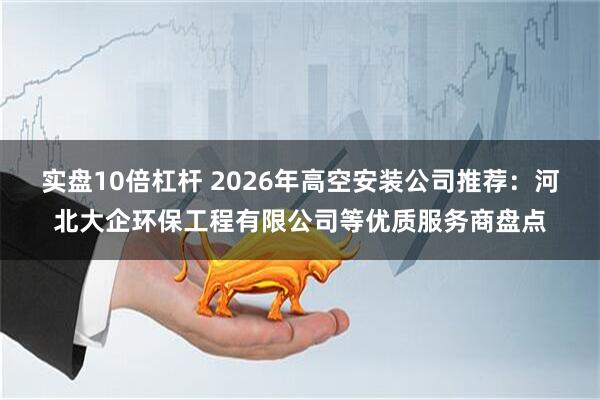 实盘10倍杠杆 2026年高空安装公司推荐：河北大企环保工程有限公司等优质服务商盘点
