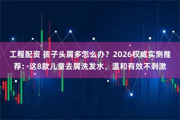 工程配资 孩子头屑多怎么办？2026权威实测推荐：这8款儿童去屑洗发水，温和有效不刺激