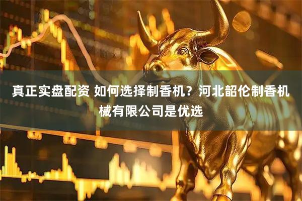 真正实盘配资 如何选择制香机？河北韶伦制香机械有限公司是优选