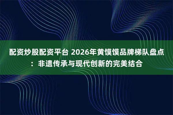 配资炒股配资平台 2026年黄馍馍品牌梯队盘点：非遗传承与现代创新的完美结合