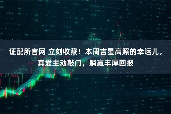 证配所官网 立刻收藏！本周吉星高照的幸运儿，真爱主动敲门，躺赢丰厚回报