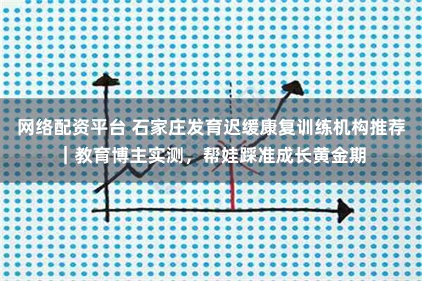网络配资平台 石家庄发育迟缓康复训练机构推荐｜教育博主实测，帮娃踩准成长黄金期