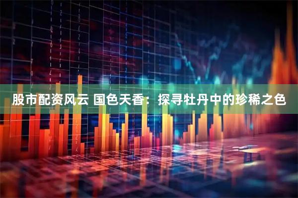 股市配资风云 国色天香：探寻牡丹中的珍稀之色
