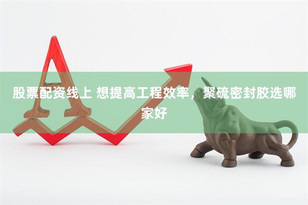 股票配资线上 想提高工程效率，聚硫密封胶选哪家好