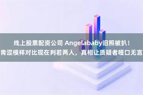 线上股票配资公司 Angelababy旧照被扒！青涩模样对比现在判若两人，真相让质疑者哑口无言