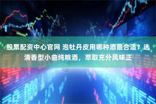 股票配资中心官网 泡牡丹皮用哪种酒最合适？选清香型小曲纯粮酒，萃取充分风味正