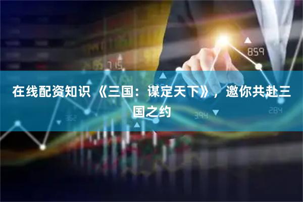 在线配资知识 《三国：谋定天下》，邀你共赴三国之约