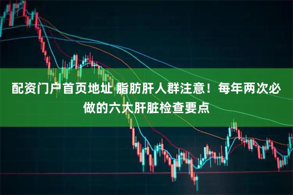 配资门户首页地址 脂肪肝人群注意！每年两次必做的六大肝脏检查要点
