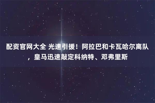配资官网大全 光速引援！阿拉巴和卡瓦哈尔离队，皇马迅速敲定科纳特、邓弗里斯