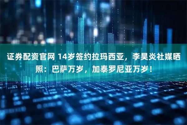 证券配资官网 14岁签约拉玛西亚，李昊炎社媒晒照：巴萨万岁，加泰罗尼亚万岁！