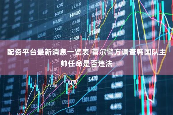 配资平台最新消息一览表 首尔警方调查韩国队主帅任命是否违法
