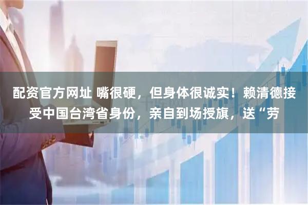 配资官方网址 嘴很硬，但身体很诚实！赖清德接受中国台湾省身份，亲自到场授旗，送“劳